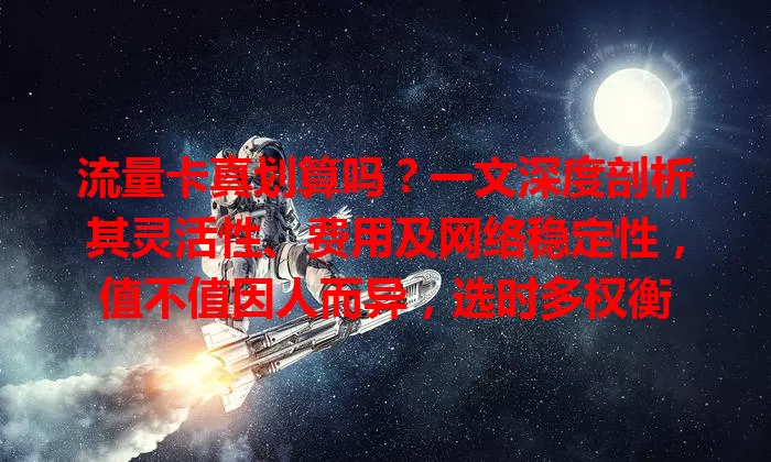流量卡真划算吗？一文深度剖析其灵活性、费用及网络稳定性，值不值因人而异，选时多权衡