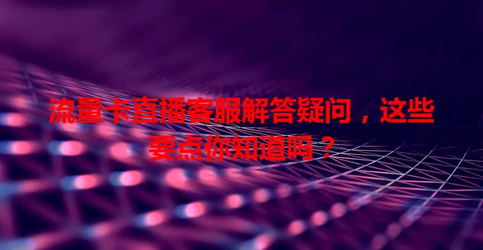 流量卡直播客服解答疑问，这些要点你知道吗？