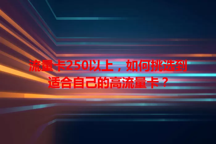 流量卡250以上，如何挑选到适合自己的高流量卡？