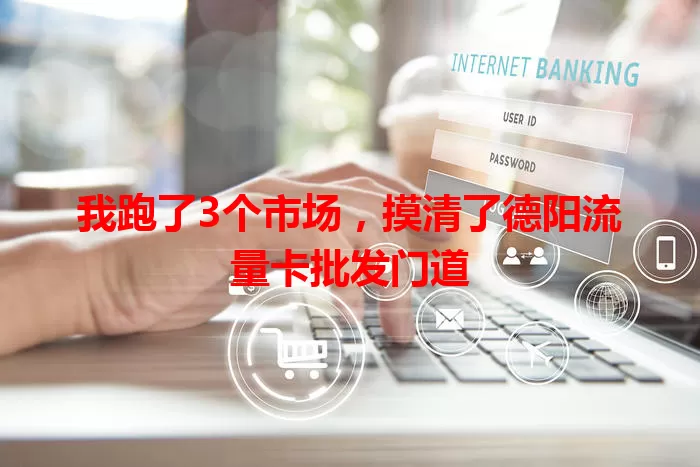 我跑了3个市场，摸清了德阳流量卡批发门道