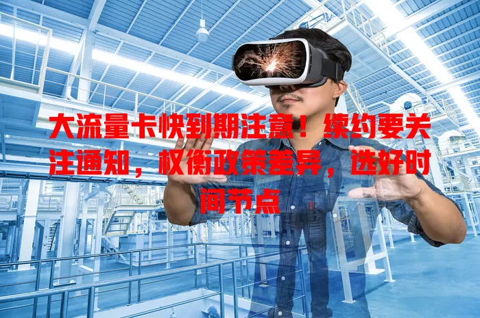 大流量卡快到期注意！续约要关注通知，权衡政策差异，选好时间节点