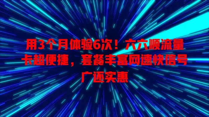 用3个月体验6次！六六顺流量卡超便捷，套餐丰富网速快信号广还实惠
