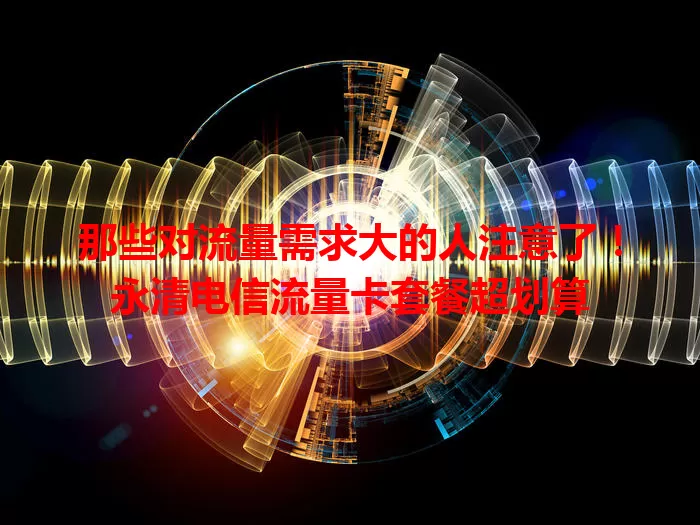 那些对流量需求大的人注意了！永清电信流量卡套餐超划算