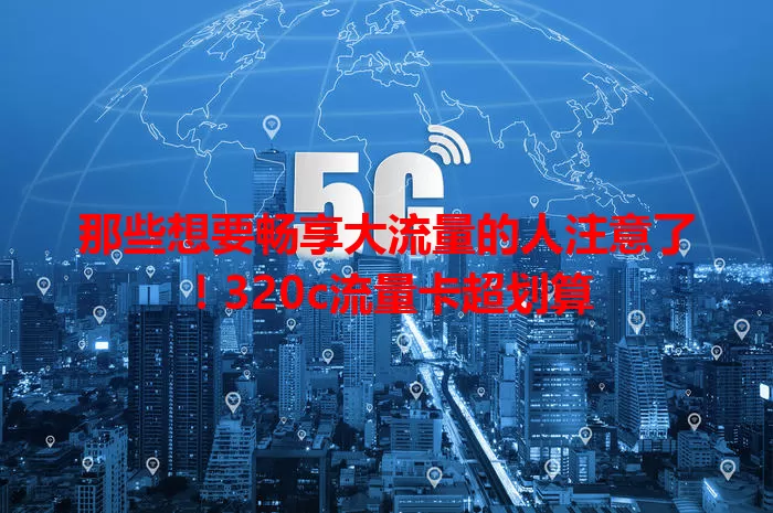 那些想要畅享大流量的人注意了！320c流量卡超划算