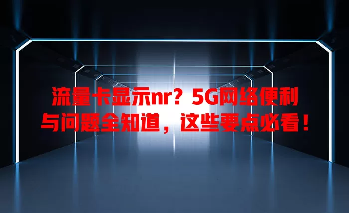 流量卡显示nr？5G网络便利与问题全知道，这些要点必看！
