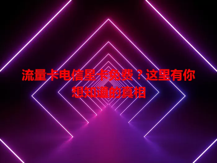 流量卡电信星卡免费？这里有你想知道的真相