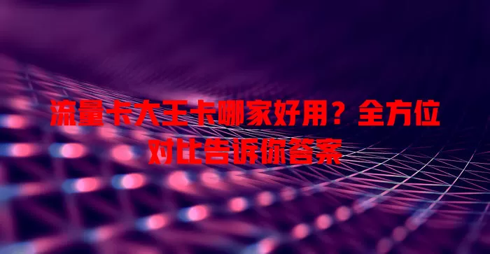 流量卡大王卡哪家好用？全方位对比告诉你答案