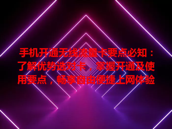 手机开通无线流量卡要点必知：了解优势选对卡，掌握开通及使用要点，畅享自由便捷上网体验