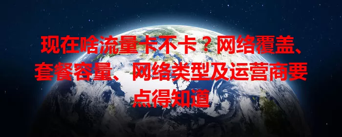 现在啥流量卡不卡？网络覆盖、套餐容量、网络类型及运营商要点得知道