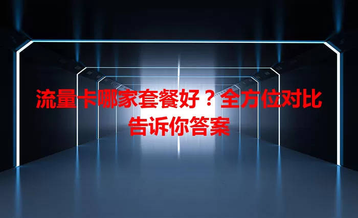 流量卡哪家套餐好？全方位对比告诉你答案