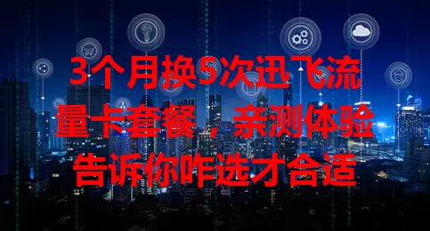 3个月换5次迅飞流量卡套餐，亲测体验告诉你咋选才合适