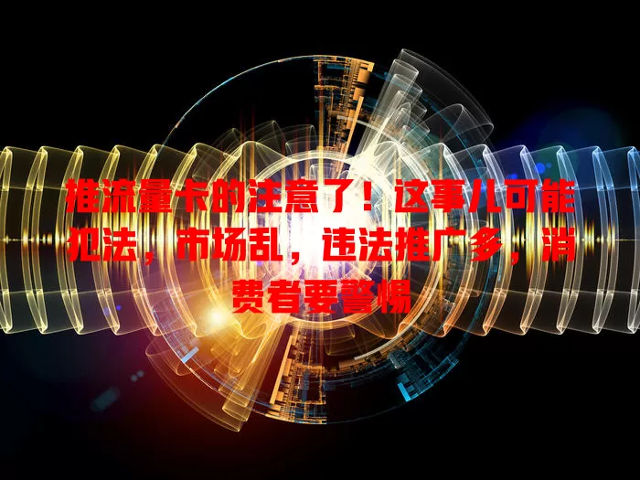 推流量卡的注意了！这事儿可能犯法，市场乱，违法推广多，消费者要警惕