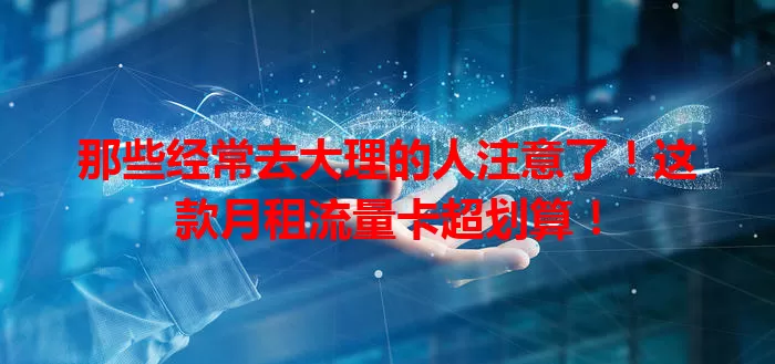 那些经常去大理的人注意了！这款月租流量卡超划算！
