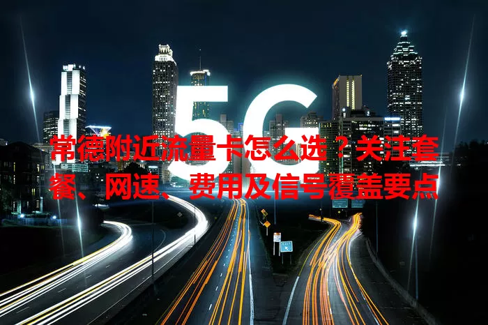 常德附近流量卡怎么选？关注套餐、网速、费用及信号覆盖要点