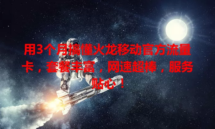 用3个月搞懂火龙移动官方流量卡，套餐丰富，网速超棒，服务贴心！