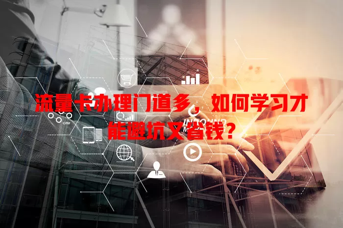 流量卡办理门道多，如何学习才能避坑又省钱？