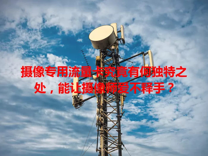 摄像专用流量卡究竟有何独特之处，能让摄像师爱不释手？