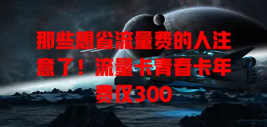 那些想省流量费的人注意了！流量卡青春卡年费仅300