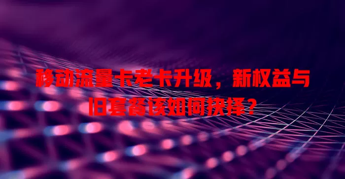 移动流量卡老卡升级，新权益与旧套餐该如何抉择？