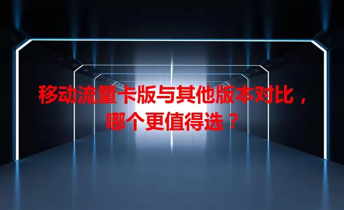 移动流量卡版与其他版本对比，哪个更值得选？
