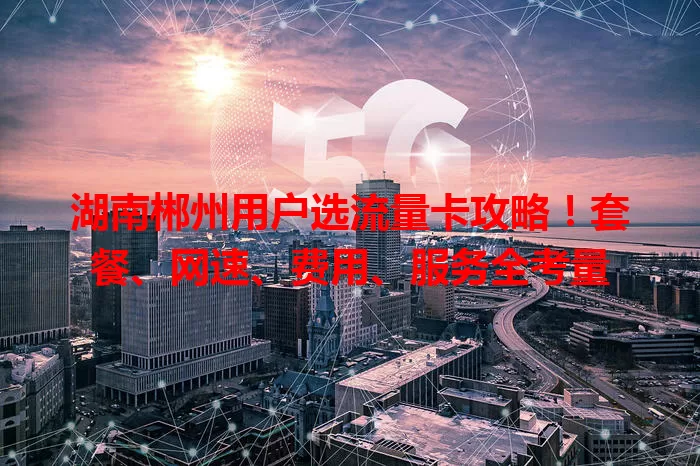 湖南郴州用户选流量卡攻略！套餐、网速、费用、服务全考量