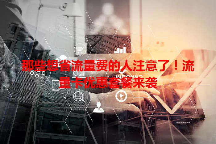 那些想省流量费的人注意了！流量卡优惠套餐来袭