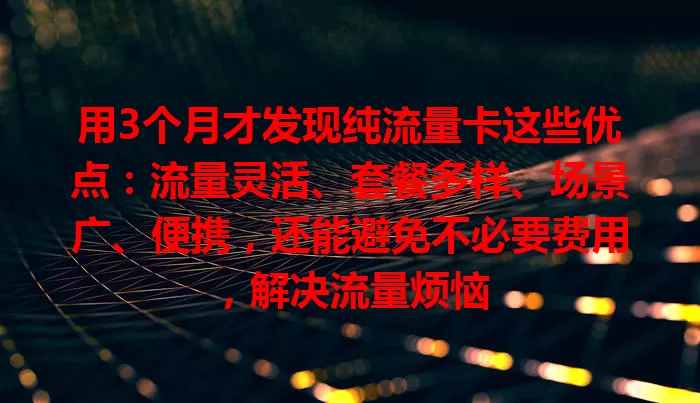 用3个月才发现纯流量卡这些优点：流量灵活、套餐多样、场景广、便携，还能避免不必要费用，解决流量烦恼