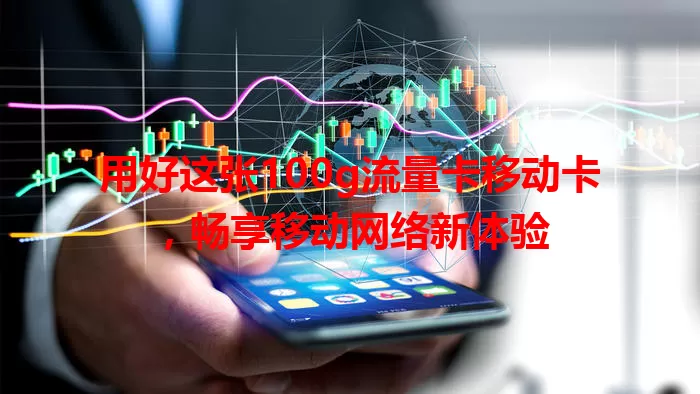 用好这张100g流量卡移动卡，畅享移动网络新体验