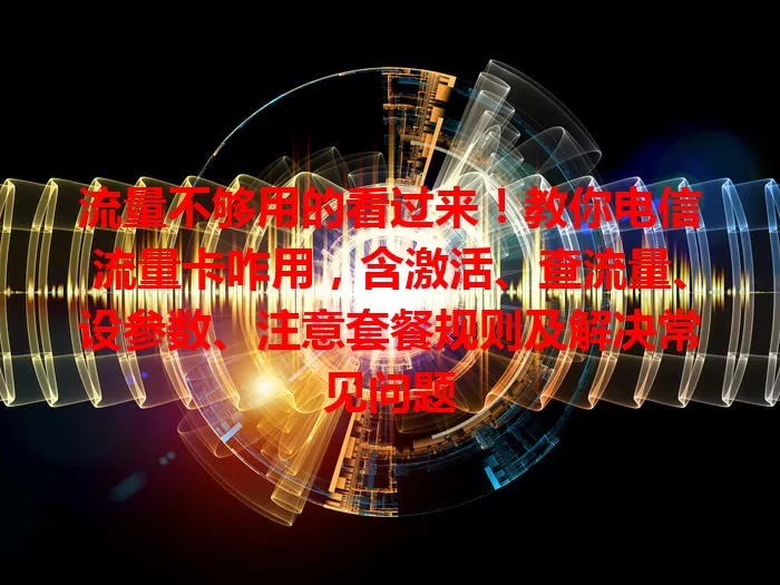 流量不够用的看过来！教你电信流量卡咋用，含激活、查流量、设参数、注意套餐规则及解决常见问题