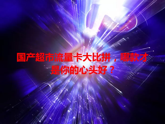 国产超市流量卡大比拼，哪款才是你的心头好？