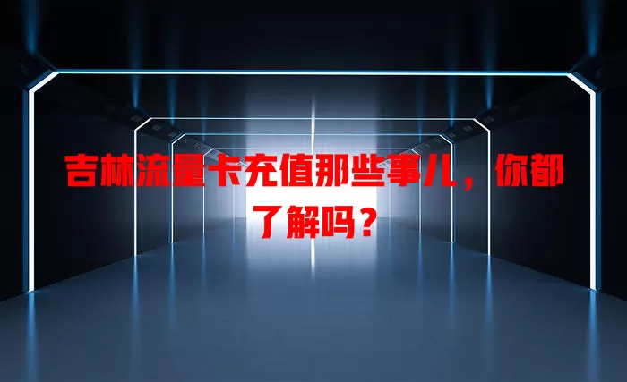吉林流量卡充值那些事儿，你都了解吗？