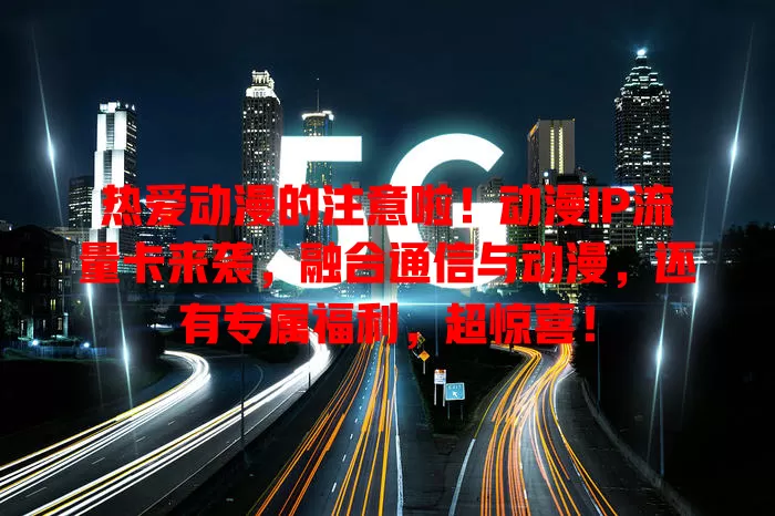 热爱动漫的注意啦！动漫IP流量卡来袭，融合通信与动漫，还有专属福利，超惊喜！