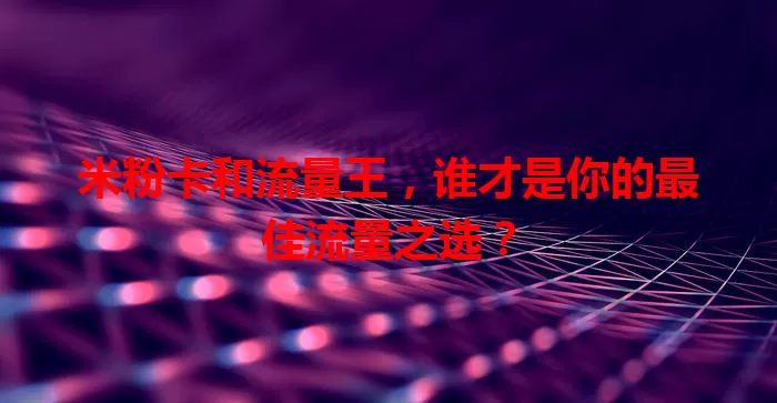 米粉卡和流量王，谁才是你的最佳流量之选？