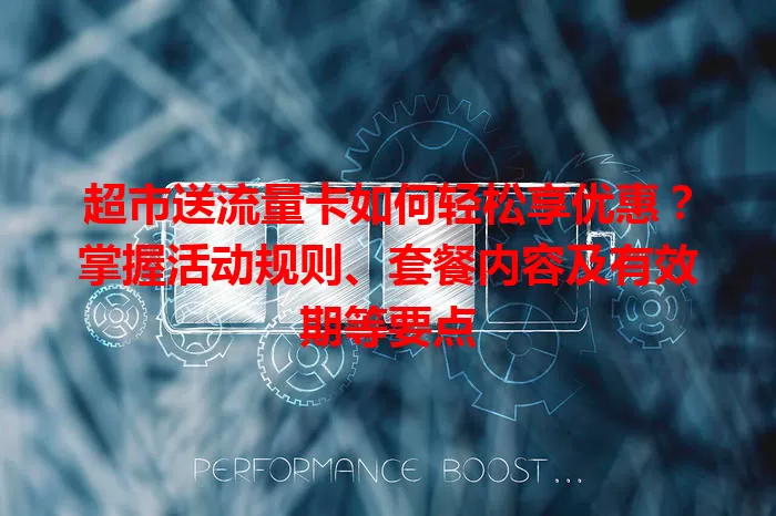 超市送流量卡如何轻松享优惠？掌握活动规则、套餐内容及有效期等要点