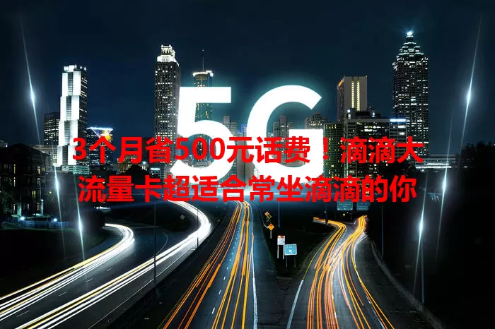 3个月省500元话费！滴滴大流量卡超适合常坐滴滴的你
