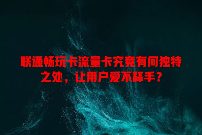 联通畅玩卡流量卡究竟有何独特之处，让用户爱不释手？