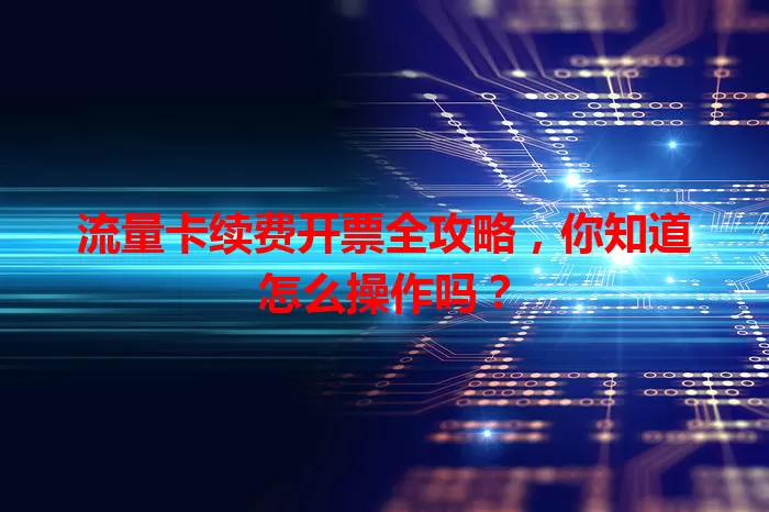 流量卡续费开票全攻略，你知道怎么操作吗？