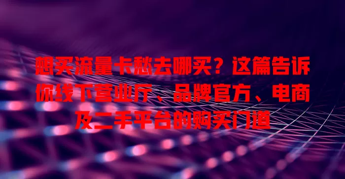 想买流量卡愁去哪买?这篇告诉你线下营业厅、品牌官方、电商及二手平台的购买门道