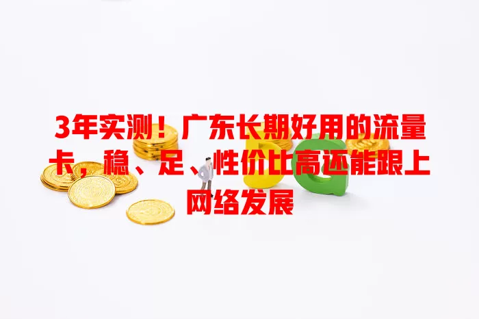 3年实测！广东长期好用的流量卡，稳、足、性价比高还能跟上网络发展