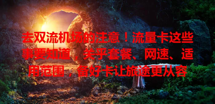 去双流机场的注意！流量卡这些事要知道，关乎套餐、网速、适用范围，备好卡让旅途更从容