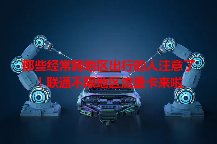 那些经常跨地区出行的人注意了！联通不限地区流量卡来啦