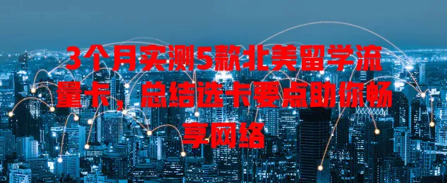 3个月实测5款北美留学流量卡，总结选卡要点助你畅享网络