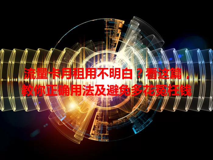 流量卡月租用不明白？看这篇，教你正确用法及避免多花冤枉钱