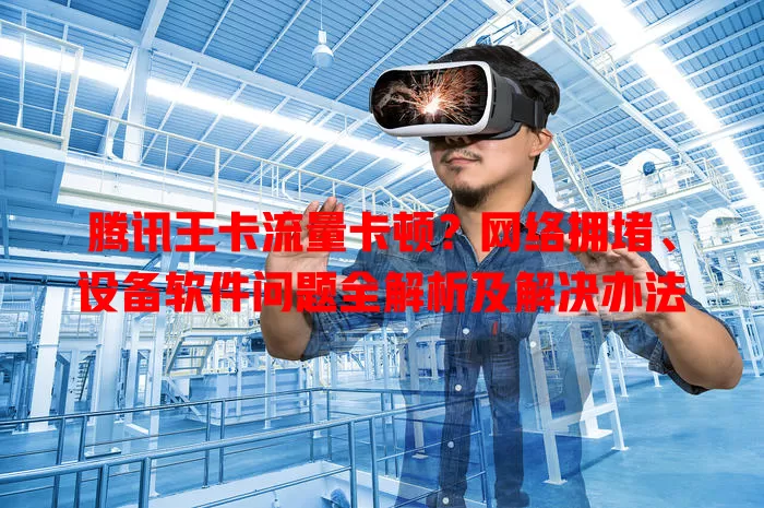 腾讯王卡流量卡顿？网络拥堵、设备软件问题全解析及解决办法