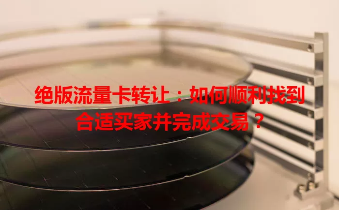 绝版流量卡转让：如何顺利找到合适买家并完成交易？