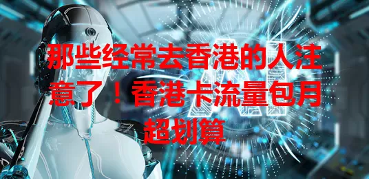 那些经常去香港的人注意了！香港卡流量包月超划算