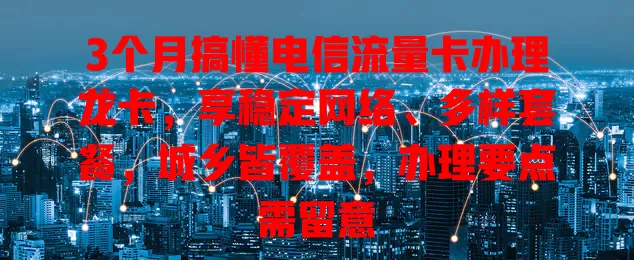 3个月搞懂电信流量卡办理龙卡，享稳定网络、多样套餐，城乡皆覆盖，办理要点需留意