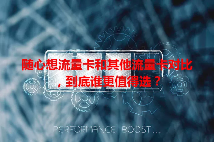 随心想流量卡和其他流量卡对比，到底谁更值得选？