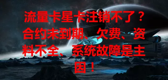 流量卡星卡注销不了?合约未到期、欠费、资料不全、系统故障是主因!