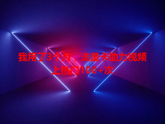 我用了3个月，流量卡助力视频上热门100+次